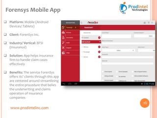 www.prodintelinc.com
 Platform: Mobile (Android
Devices/ Tablets)
 Client: ForenSys Inc.
 Industry/ Vertical: BFSI
(Insurance)
 Solution: App helps insurance
firm to handle claim cases
effectively
 Benefits: The service ForenSys
offers its' clients through this app
are centered around streamlining
the entire procedure that belies
the underwriting and claims
operation of insurance
companies
Forensys Mobile App
16
 