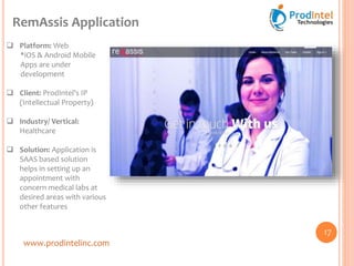 www.prodintelinc.com
RemAssis Application
17
 Platform: Web
*iOS & Android Mobile
Apps are under
development
 Client: ProdIntel’s IP
(Intellectual Property)
 Industry/ Vertical:
Healthcare
 Solution: Application is
SAAS based solution
helps in setting up an
appointment with
concern medical labs at
desired areas with various
other features
 