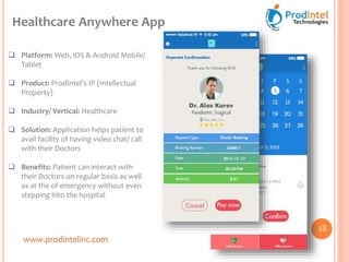 www.prodintelinc.com
 Platform: Web, iOS & Android Mobile/
Tablet
 Product: ProdIntel’s IP (Intellectual
Property)
 Industry/ Vertical: Healthcare
 Solution: Application helps patient to
avail facility of having video chat/ call
with their Doctors
 Benefits: Patient can interact with
their Doctors on regular basis as well
as at the of emergency without even
stepping into the hospital
Healthcare Anywhere App
18
 