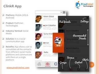 www.prodintelinc.com
 Platform: Mobile (iOS &
Android)
 Product: Radhman
Technologies
 Industry/ Vertical: Social
Media
 Solution: It is a social
communication app
 Benefits: App allows user to
consolidate all the contacts
from different social media
platforms and communicate
with them on a single
platform
ClinkR App
19
 