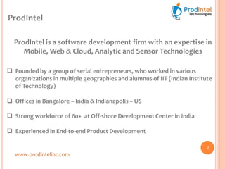 ProdIntel
ProdIntel is a software development firm with an expertise in
Mobile, Web & Cloud, Analytic and Sensor Technologies
 Founded by a group of serial entrepreneurs, who worked in various
organizations in multiple geographies and alumnus of IIT (Indian Institute
of Technology)
 Offices in Bangalore – India & Indianapolis – US
 Strong workforce of 60+ at Off-shore Development Center in India
 Experienced in End-to-end Product Development
www.prodintelinc.com
2
 