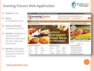 www.prodintelinc.com
 Platform: Web
 Client:
EveningFlavors.com
 Industry/ Vertical:
e-Commerce (F & B)
 Solution: Application is
the directory of
eateries in and around
the city to plan and
book venue
 Benefits: Application
allows you to find the
restaurant & food of
your choice
Evening Flavors Web Application
21
 