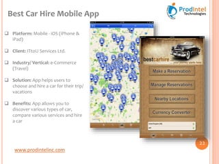 www.prodintelinc.com
 Platform: Mobile - iOS (iPhone &
iPad)
 Client: ITtoU Services Ltd.
 Industry/ Vertical: e-Commerce
(Travel)
 Solution: App helps users to
choose and hire a car for their trip/
vacations
 Benefits: App allows you to
discover various types of car,
compare various services and hire
a car
Best Car Hire Mobile App
22
 