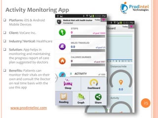 www.prodintelinc.com
 Platform: iOS & Android
Mobile Devices
 Client: VoCare Inc.
 Industry/ Vertical: Healthcare
 Solution: App helps in
monitoring and maintaining
the progress report of care
plan suggested by doctors
 Benefits: Patients can
monitor their vitals on their
own and consult the Doctor
on real time basis with the
use this app
Activity Monitoring App
25
 