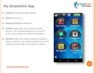 www.prodintelinc.com
 Platform: Android Mobile Devices
 Client: VoCare Inc.
 Industry/ Vertical: Healthcare
 Solution: App helps to customize mobile
devices with desired applications for better
access and usability at a time of emergency
 Benefits: App serve anyone specially patients,
elders & seniors, who needs a mobile device for
safety and quick help at emergency support
My SimpleOne App
26
 