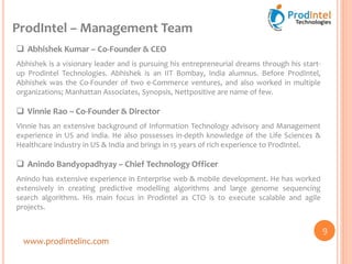 ProdIntel – Management Team
www.prodintelinc.com
 Abhishek Kumar – Co-Founder & CEO
Abhishek is a visionary leader and is pursuing his entrepreneurial dreams through his start-
up Prodintel Technologies. Abhishek is an IIT Bombay, India alumnus. Before ProdIntel,
Abhishek was the Co-Founder of two e-Commerce ventures, and also worked in multiple
organizations; Manhattan Associates, Synopsis, Nettpositive are name of few.
 Vinnie Rao – Co-Founder & Director
Vinnie has an extensive background of Information Technology advisory and Management
experience in US and India. He also possesses in-depth knowledge of the Life Sciences &
Healthcare industry in US & India and brings in 15 years of rich experience to ProdIntel.
 Anindo Bandyopadhyay – Chief Technology Officer
Anindo has extensive experience in Enterprise web & mobile development. He has worked
extensively in creating predictive modelling algorithms and large genome sequencing
search algorithms. His main focus in Prodintel as CTO is to execute scalable and agile
projects.
9
 