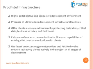 ProdIntel Infrastructure
www.prodintelinc.com
 Highly collaborative and conductive development environment
 Presence of ultramodern development infrastructural facilities
 Offer clients a secure environment by protecting their ideas, critical
data, business secretes, and their trust
 Existence of modern communication facilities and capabilities of
making effective communication with clients
 Use latest project management practices and PMS to involve
modern tech-savvy clients actively in the project at all stages of
development
10
 