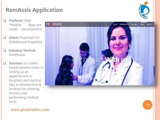 www.prodintelinc.com
RemAssis Application
13
 Platform: Web
*Mobile Apps are
under development
 Client: ProdIntel’s IP
(Intellectual Property)
 Industry/ Vertical:
Healthcare
 Solution: It is SAAS
based solution helps in
setting up an
appointment in
hospitals and medical
labs at desired time &
location for meeting
doctors and
performing medical
tests.
 