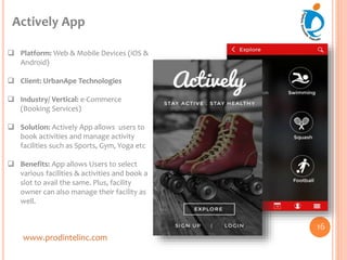 www.prodintelinc.com
 Platform: Web & Mobile Devices (iOS &
Android)
 Client: UrbanApe Technologies
 Industry/ Vertical: e-Commerce
(Booking Services)
 Solution: Actively App allows users to
book activities and manage activity
facilities such as Sports, Gym, Yoga etc
 Benefits: App allows Users to select
various facilities & activities and book a
slot to avail the same. Plus, facility
owner can also manage their facility as
well.
Actively App
16
 