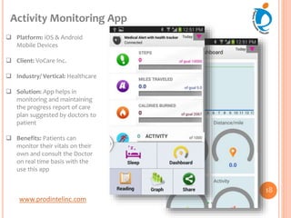 www.prodintelinc.com
 Platform: iOS & Android
Mobile Devices
 Client: VoCare Inc.
 Industry/ Vertical: Healthcare
 Solution: App helps in
monitoring and maintaining
the progress report of care
plan suggested by doctors to
patient
 Benefits: Patients can
monitor their vitals on their
own and consult the Doctor
on real time basis with the
use this app
Activity Monitoring App
18
 