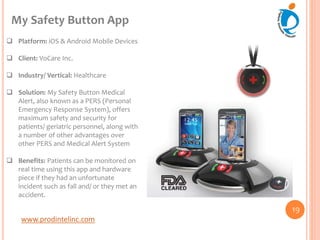 www.prodintelinc.com
 Platform: iOS & Android Mobile Devices
 Client: VoCare Inc.
 Industry/ Vertical: Healthcare
 Solution: My Safety Button Medical
Alert, also known as a PERS (Personal
Emergency Response System), offers
maximum safety and security for
patients/ geriatric personnel, along with
a number of other advantages over
other PERS and Medical Alert System
 Benefits: Patients can be monitored on
real time using this app and hardware
piece if they had an unfortunate
incident such as fall and/ or they met an
accident.
My Safety Button App
19
 