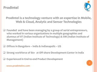 ProdIntel
ProdIntel is a technology venture with an expertise in Mobile,
Web & Cloud, Analytic and Sensor Technologies
 Founded and have been managing by a group of serial entrepreneurs,
who worked in various organizations in multiple geographies and
alumnus of IIT (Indian Institute of Technology) & IIM (Indian Institute of
Management)
 Offices in Bangalore – India & Indianapolis – US
 Strong workforce of 80+ at Off-shore Development Center in India
 Experienced in End-to-end Product Development
www.prodintelinc.com
2
 