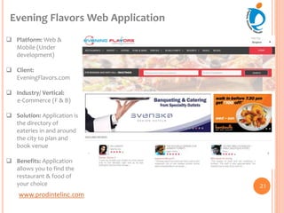 www.prodintelinc.com
 Platform: Web &
Mobile (Under
development)
 Client:
EveningFlavors.com
 Industry/ Vertical:
e-Commerce (F & B)
 Solution: Application is
the directory of
eateries in and around
the city to plan and
book venue
 Benefits: Application
allows you to find the
restaurant & food of
your choice
Evening Flavors Web Application
21
 