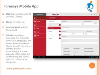 www.prodintelinc.com
 Platform: Mobile (Android
Devices/ Tablets)
 Client: ForenSys Inc.
 Industry/ Vertical: BFSI
(Insurance)
 Solution: App helps
insurance firm to handle
claim cases effectively. The
service ForenSys offers its'
clients through this app are
centred around
streamlining the entire
procedure that belies the
underwriting and claims
operation of insurance
companies
Forensys Mobile App
23
 