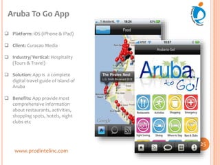 www.prodintelinc.com
 Platform: iOS (iPhone & iPad)
 Client: Curacao Media
 Industry/ Vertical: Hospitality
(Tours & Travel)
 Solution: App is a complete
digital travel guide of island of
Aruba
 Benefits: App provide most
comprehensive information
about restaurants, activities,
shopping spots, hotels, night
clubs etc
Aruba To Go App
25
 