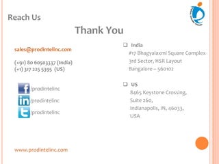 Reach Us
www.prodintelinc.com
 India
#17 Bhagyalaxmi Square Complex
3rd Sector, HSR Layout
Bangalore – 560102
 US
8465 Keystone Crossing,
Suite 260,
Indianapolis, IN, 46033,
USA
sales@prodintelinc.com
(+91) 80 60503337 (India)
(+1) 317 225 5395 (US)
/prodintelinc
/prodintelinc
Thank You
/prodintelinc
 