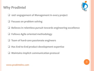 Why ProdIntel
www.prodintelinc.com
 100% engagement of Management in every project
 Focuses on problem solving
 Believes in relentless pursuit towards engineering excellence
 Follows Agile oriented methodology
 Team of hard-core passionate engineers
 Has End-to-End product development expertise
 Maintains implicit communication protocol
8
 