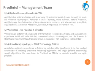 ProdIntel – Management Team
www.prodintelinc.com
 Abhishek Kumar – Founder & CEO
Abhishek is a visionary leader and is pursuing his entrepreneurial dreams through his start-
up Prodintel Technologies. Abhishek is an IIT Bombay, India alumnus. Before ProdIntel,
Abhishek was the Co-Founder of two e-Commerce ventures, and also worked in multiple
organizations; Manhattan Associates, Synopsis, Nettpositive are name of few.
 Vinnie Rao – Co-Founder & Director
Vinnie has an extensive background of Information Technology advisory and Management
experience in US and India. He also possesses in-depth knowledge of the Life Sciences &
Healthcare industry in US & India and brings in 15 years of rich experience to ProdIntel.
 Anindo Bandyopadhyay – Chief Technology Officer
Anindo has extensive experience in Enterprise web & mobile development. He has worked
extensively in creating predictive modelling algorithms and large genome sequencing
search algorithms. His main focus in Prodintel as CTO is to execute scalable and agile
projects.
9
 