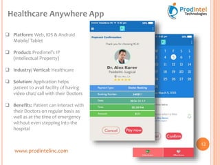 www.prodintelinc.com
 Platform: Web, iOS & Android
Mobile/ Tablet
 Product: ProdIntel’s IP
(Intellectual Property)
 Industry/ Vertical: Healthcare
 Solution: Application helps
patient to avail facility of having
video chat/ call with their Doctors
 Benefits: Patient can interact with
their Doctors on regular basis as
well as at the time of emergency
without even stepping into the
hospital
Healthcare Anywhere App
12
 
