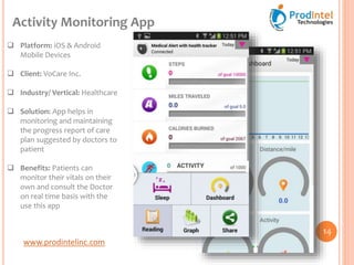 www.prodintelinc.com
 Platform: iOS & Android
Mobile Devices
 Client: VoCare Inc.
 Industry/ Vertical: Healthcare
 Solution: App helps in
monitoring and maintaining
the progress report of care
plan suggested by doctors to
patient
 Benefits: Patients can
monitor their vitals on their
own and consult the Doctor
on real time basis with the
use this app
Activity Monitoring App
14
 