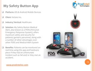 www.prodintelinc.com
 Platform: iOS & Android Mobile Devices
 Client: VoCare Inc.
 Industry/ Vertical: Healthcare
 Solution: My Safety Button Medical
Alert, also known as a PERS (Personal
Emergency Response System), offers
maximum safety and security for
patients/ geriatric personnel, along with
a number of other advantages over
other PERS and Medical Alert System
 Benefits: Patients can be monitored on
real time using this app and hardware
piece if they had an unfortunate
incident such as fall and/ or they met an
accident.
My Safety Button App
15
 