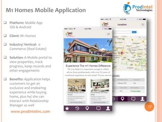 www.prodintelinc.com
 Platform: Mobile App
iOS & Android
 Client: M1 Homes
 Industry/ Vertical: e-
Commerce (Real Estate)
 Solution: A Mobile portal to
view properties, track
progress, keep records and
other engagements
 Benefits: Application helps
customers to get an
exclusive and endearing
experience while buying
home, plus he/ she can
interact with Relationship
Manager as well
M1 Homes Mobile Application
17
 