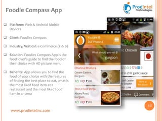 www.prodintelinc.com
 Platform: Web & Android Mobile
Devices
 Client: Foodies Compass
 Industry/ Vertical: e-Commerce (F & B)
 Solution: Foodies Compass App is the
food lover’s guide to find the food of
their choice with HD picture menu
 Benefits: App allows you to find the
food of your choice with the features
of finding the best place to eat, what is
the most liked food item at a
restaurant and the most liked food
item in an area
Foodie Compass App
18
 