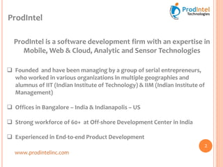 ProdIntel
ProdIntel is a software development firm with an expertise in
Mobile, Web & Cloud, Analytic and Sensor Technologies
 Founded and have been managing by a group of serial entrepreneurs,
who worked in various organizations in multiple geographies and
alumnus of IIT (Indian Institute of Technology) & IIM (Indian Institute of
Management)
 Offices in Bangalore – India & Indianapolis – US
 Strong workforce of 60+ at Off-shore Development Center in India
 Experienced in End-to-end Product Development
www.prodintelinc.com
2
 