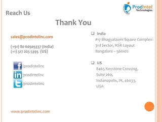Reach Us
www.prodintelinc.com
 India
#17 Bhagyalaxmi Square Complex
3rd Sector, HSR Layout
Bangalore – 560102
 US
8465 Keystone Crossing,
Suite 260,
Indianapolis, IN, 46033,
USA
sales@prodintelinc.com
(+91) 80 60503337 (India)
(+1) 317 225 5395 (US)
/prodintelinc
/prodintelinc
Thank You
/prodintelinc
 