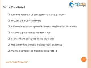 Why ProdIntel
www.prodintelinc.com
 100% engagement of Management in every project
 Focuses on problem solving
 Believes in relentless pursuit towards engineering excellence
 Follows Agile oriented methodology
 Team of hard-core passionate engineers
 Has End-to-End product development expertise
 Maintains implicit communication protocol
8
 