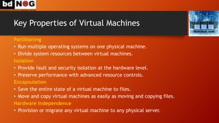 Key Properties of Virtual Machines
Partitioning
• Run multiple operating systems on one physical machine.
• Divide system resources between virtual machines.
Isolation
• Provide fault and security isolation at the hardware level.
• Preserve performance with advanced resource controls.
Encapsulation
• Save the entire state of a virtual machine to files.
• Move and copy virtual machines as easily as moving and copying files.
Hardware Independence
• Provision or migrate any virtual machine to any physical server.
 
