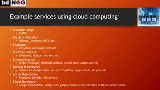 Example services using cloud computing
• Scalable Usage
• Netflix
• Big data Analytics
• Hadoop, Cassandra, HPCC etc.
• Chatbots
• Siri, Alexa and Google Assistant
• Business Process
• Salesforce, Hubspot, Marketo etc.
• Communication
• Skype, WhatsApp, Microsoft Outlook, Yahoo! Mail, Google Mail etc
• Backup & Recovery
• Amazon S3, Google Drive, Microsoft OneDrive, Apple iCloud, Dropbox etc.
• Social Networking
• Facebook, LinkedIn, Twitter etc.
• Cloud Hardware
• Google Chromebook Laptop (with google chrome as the interface of OS and online apps)
 