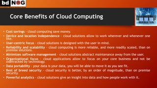 Core Benefits of Cloud Computing
• Cost savings – cloud computing save money.
• Device and location independence – cloud solutions allow to work wherever and whenever one
like.
• User-centric focus – cloud solutions is designed with the user in mind.
• Reliability and scalability – cloud computing is more reliable, and more readily scaled, than on
premise solutions.
• Minimizes software management – cloud solutions abstract maintenance away from the user.
• Organizational focus – cloud applications allow to focus on your core business and not be
sidetracked by technology.
• Data portability – your data is your data, you will be able to move it as you see fit.
• Best of breed security – cloud security is better, by an order of magnitude, than on premise
security.
• Powerful analytics – cloud solutions give an insight into data and how people work with it.
 