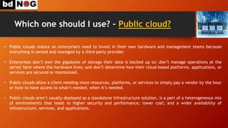 Which one should I use? – Public cloud?
• Public clouds reduce an enterprise's need to invest in their own hardware and management teams because
everything is owned and managed by a third-party provider.
• Enterprises don’t own the gigabytes of storage their data is backed up to; don’t manage operations at the
server farm where the hardware lives; and don’t determine how their cloud-based platforms, applications, or
services are secured or maintained.
• Public clouds allow a client needing more resources, platforms, or services to simply pay a vendor by the hour
or byte to have access to what’s needed, when it’s needed.
• Public clouds aren’t usually deployed as a standalone infrastructure solution, is a part of a heterogeneous mix
of environments that leads to higher security and performance; lower cost; and a wider availability of
infrastructure, services, and applications.
 