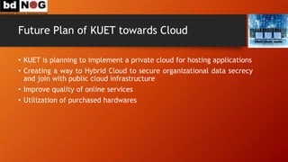 Future Plan of KUET towards Cloud
• KUET is planning to implement a private cloud for hosting applications
• Creating a way to Hybrid Cloud to secure organizational data secrecy
and join with public cloud infrastructure
• Improve quality of online services
• Utilization of purchased hardwares
 