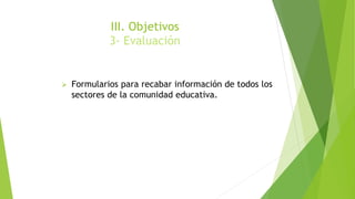 III. Objetivos
3- Evaluación
 Formularios para recabar información de todos los
sectores de la comunidad educativa.
 