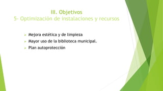 III. Objetivos
5- Optimización de instalaciones y recursos
 Mejora estética y de limpieza
 Mayor uso de la biblioteca municipal.
 Plan autoprotección
 