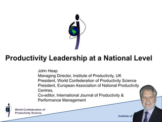 Productivity Leadership at a National Level
                  John Heap
                  Managing Director, Institute of Productivity, UK
                  President, World Confederation of Productivity Science
                  President, European Association of National Productivity
                  Centres,
                  Co-editor, International Journal of Productivity &
                  Performance Management

  World Confederation of
  Productivity Science
                                                              Institute of Productivity
 