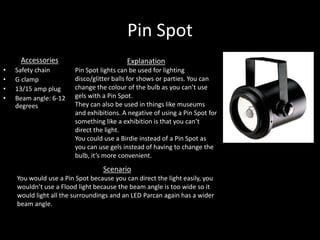 Pin Spot
Accessories
• Safety chain
• G clamp
• 13/15 amp plug
• Beam angle: 6-12
degrees
Explanation
Pin Spot lights can be used for lighting
disco/glitter balls for shows or parties. You can
change the colour of the bulb as you can’t use
gels with a Pin Spot.
They can also be used in things like museums
and exhibitions. A negative of using a Pin Spot for
something like a exhibition is that you can’t
direct the light.
You could use a Birdie instead of a Pin Spot as
you can use gels instead of having to change the
bulb, it’s more convenient.
Scenario
You would use a Pin Spot because you can direct the light easily, you
wouldn’t use a Flood light because the beam angle is too wide so it
would light all the surroundings and an LED Parcan again has a wider
beam angle.
 