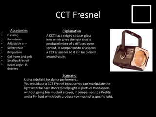 CCT Fresnel
Accessories
• G clamp
• Barn doors
• Adjustable arm
• Safety chain
• Ridged lens
• Gel frame and gels
• Smallest Fresnel
• Beam angle: 35
degrees
Explanation
A CCT has a ridged circular glass
lens which gives the light that is
produced more of a diffused even
spread. In comparison to a Selecon
a CCT is smaller so it can be carried
around easier.
Scenario
Using side light for dance performers…
You would use a CCT Fresnel because you can manipulate the
light with the barn doors to help light all parts of the dancers
without giving too much of a cover, in comparison to a Profile
and a Pin Spot which both produce too much of a specific light.
 
