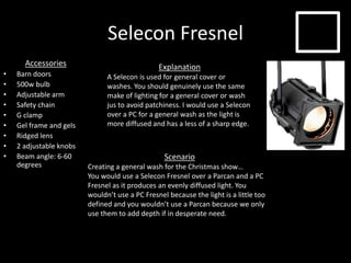 Selecon Fresnel
Accessories
• Barn doors
• 500w bulb
• Adjustable arm
• Safety chain
• G clamp
• Gel frame and gels
• Ridged lens
• 2 adjustable knobs
• Beam angle: 6-60
degrees
Explanation
A Selecon is used for general cover or
washes. You should genuinely use the same
make of lighting for a general cover or wash
jus to avoid patchiness. I would use a Selecon
over a PC for a general wash as the light is
more diffused and has a less of a sharp edge.
Scenario
Creating a general wash for the Christmas show…
You would use a Selecon Fresnel over a Parcan and a PC
Fresnel as it produces an evenly diffused light. You
wouldn’t use a PC Fresnel because the light is a little too
defined and you wouldn’t use a Parcan because we only
use them to add depth if in desperate need.
 