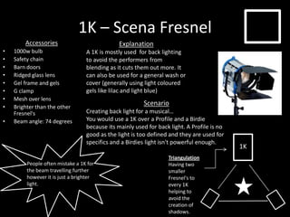 1K – Scena Fresnel
Accessories
• 1000w bulb
• Safety chain
• Barn doors
• Ridged glass lens
• Gel frame and gels
• G clamp
• Mesh over lens
• Brighter than the other
Fresnel's
• Beam angle: 74 degrees
Explanation
A 1K is mostly used for back lighting
to avoid the performers from
blending as it cuts them out more. It
can also be used for a general wash or
cover (generally using light coloured
gels like lilac and light blue)
Triangulation
Having two
smaller
Fresnel's to
every 1K
helping to
avoid the
creation of
shadows.
People often mistake a 1K for
the beam travelling further
however it is just a brighter
light.
1K
Scenario
Creating back light for a musical…
You would use a 1K over a Profile and a Birdie
because its mainly used for back light. A Profile is no
good as the light is too defined and they are used for
specifics and a Birdies light isn't powerful enough.
 