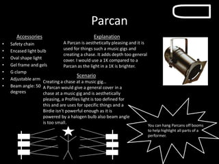 Parcan
Accessories
• Safety chain
• Encased light bulb
• Oval shape light
• Gel frame and gels
• G clamp
• Adjustable arm
• Beam angle: 50
degrees
Explanation
A Parcan is aesthetically pleasing and it is
used for things such a music gigs and
creating a chase. It adds depth too general
cover. I would use a 1K compared to a
Parcan as the light in a 1K is brighter.
You can hang Parcans off booms
to help highlight all parts of a
performer.
Scenario
Creating a chase at a music gig…
A Parcan would give a general cover in a
chase at a music gig and is aesthetically
pleasing, a Profiles light is too defined for
this and are uses for specific things and a
Birdie isn't powerful enough as it is
powered by a halogen bulb also beam angle
is too small.
 