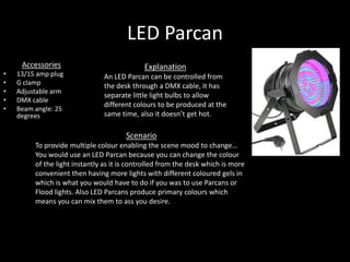 LED Parcan
Accessories
• 13/15 amp plug
• G clamp
• Adjustable arm
• DMX cable
• Beam angle: 25
degrees
Scenario
To provide multiple colour enabling the scene mood to change…
You would use an LED Parcan because you can change the colour
of the light instantly as it is controlled from the desk which is more
convenient then having more lights with different coloured gels in
which is what you would have to do if you was to use Parcans or
Flood lights. Also LED Parcans produce primary colours which
means you can mix them to ass you desire.
Explanation
An LED Parcan can be controlled from
the desk through a DMX cable, it has
separate little light bulbs to allow
different colours to be produced at the
same time, also it doesn’t get hot.
 