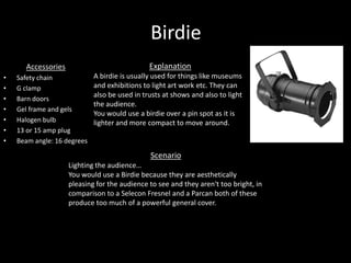 Birdie
Accessories
• Safety chain
• G clamp
• Barn doors
• Gel frame and gels
• Halogen bulb
• 13 or 15 amp plug
• Beam angle: 16 degrees
Explanation
A birdie is usually used for things like museums
and exhibitions to light art work etc. They can
also be used in trusts at shows and also to light
the audience.
You would use a birdie over a pin spot as it is
lighter and more compact to move around.
Scenario
Lighting the audience…
You would use a Birdie because they are aesthetically
pleasing for the audience to see and they aren't too bright, in
comparison to a Selecon Fresnel and a Parcan both of these
produce too much of a powerful general cover.
 