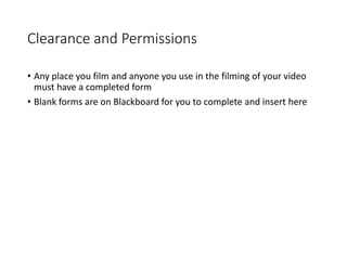 Clearance and Permissions
• Any place you film and anyone you use in the filming of your video
must have a completed form
• Blank forms are on Blackboard for you to complete and insert here
 