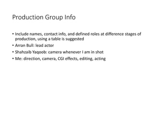 Production Group Info
• Include names, contact info, and defined roles at difference stages of
production, using a table is suggested
• Arran Bull: lead actor
• Shahzaib Yaqoob: camera whenever I am in shot
• Me: direction, camera, CGI effects, editing, acting
 