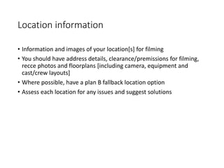 Location information
• Information and images of your location[s] for filming
• You should have address details, clearance/premissions for filming,
recce photos and floorplans [including camera, equipment and
cast/crew layouts]
• Where possible, have a plan B fallback location option
• Assess each location for any issues and suggest solutions
 