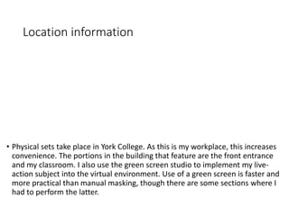 Location information
• Physical sets take place in York College. As this is my workplace, this increases
convenience. The portions in the building that feature are the front entrance
and my classroom. I also use the green screen studio to implement my live-
action subject into the virtual environment. Use of a green screen is faster and
more practical than manual masking, though there are some sections where I
had to perform the latter.
 