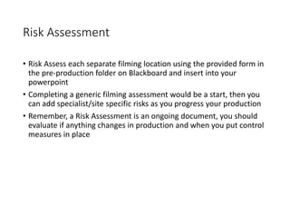 Risk Assessment
• Risk Assess each separate filming location using the provided form in
the pre-production folder on Blackboard and insert into your
powerpoint
• Completing a generic filming assessment would be a start, then you
can add specialist/site specific risks as you progress your production
• Remember, a Risk Assessment is an ongoing document, you should
evaluate if anything changes in production and when you put control
measures in place
 